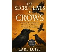 THE SECRET LIVES OF CROWS: Unveiling The Intelligence, Mysteries And Behavior Of Nature’s Darkest Birds