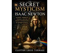 The Secret Mysticism of Isaac Newton: Alchemy, Hermetic Wisdom, and the Hidden Foundations of Modern Science (The Architects of the Unknown: Scientists' Hidden Mystical Beliefs Revealed)