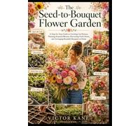 The Seed-to-Bouquet Flower Garden: A Step-by-Step Guide to Growing Cut Flowers, Planning Seasonal Blooms, Harvesting Fresh Stems, and Arranging Beautiful Bouquets at Home