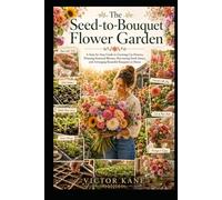 The Seed-to-Bouquet Flower Garden: A Step-by-Step Guide to Growing Cut Flowers, Planning Seasonal Blooms, Harvesting Fresh Stems, and Arranging Beautiful Bouquets at Home