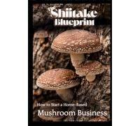 The Shiitake Blueprint: How to Start a Home-Based Mushroom Business (Mushroom Home Business Series)