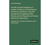 The Silk Culturist's Manual: or A Popular Treatise on the Planting and Cultivation of Mulberry Trees, the Rearing and Propagating of Silk Worms, and ... the Farmers and Planters of the United States
