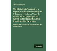 The Silk Culturist's Manual: or A Popular Treatise on the Planting and Cultivation of Mulberry Trees, the Rearing and Propagating of Silk Worms, and ... the Farmers and Planters of the United States