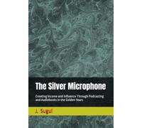 The Silver Microphone: Creating Income and Influence Through Podcasting and Audiobooks in the Golden Years (Harvest Years)
