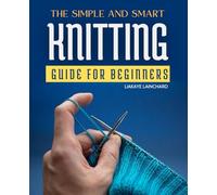 The Simple and Smart Knitting Guide For Beginners: Your Gateway to Mastering the Art of Knitting