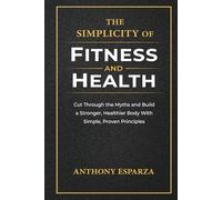 The Simplicity of Fitness and Health: Cut Through the Myths and Build a Stronger, Healthier Body With Simple, Proven Principles