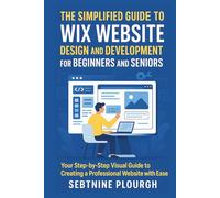 The Simplified Guide to Wix Website Design and Development for Beginners and Seniors: Your Step-by-Step Visual Guide to Creating a Professional Website with Ease