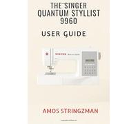 THE SINGER QUANTUM STYLIST 9960 USER GUIDE: A Complete Step-by-Step Manual for Beginners and Advanced Sewers Master Every Feature, Function, and Technique of the 9960 Sewing & Quilting Machine