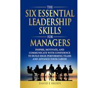 THE SIX ESSENTIAL LEADERSHIP SKILLS FOR MANAGERS: Inspire, motivate, and communicate with confidence to build high-performing teams and advance your career
