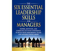 THE SIX ESSENTIAL LEADERSHIP SKILLS FOR MANAGERS: Inspire, motivate, and communicate with confidence to build high-performing teams and advance your career