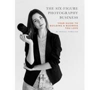 The Six-Figure Photography Business: Your Guide to Building a Business You Love