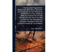 The Slavery Question. Speech of Hon. Wm. J. Alston, of Alabama, in the House of Representatives, April 18, 1850, in Committee of the Whole on the ... Transmitting the Constitution of California