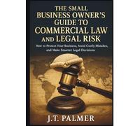 THE SMALL BUSINESS OWNER'S GUIDE TO COMMERCIAL LAW AND LEGAL RISK: How to Protect Your Business, Avoid Costly Mistakes, and Make Smarter Legal Decisions