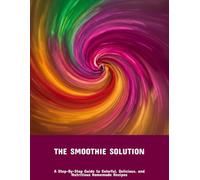 The Smoothie Solution: A Step-By-Step Guide To Colorful, Delicious, And Nutritious Homemade Recipes