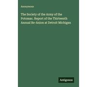 The Society of the Army of the Potomac. Report of the Thirteenth Annual Re-Anion at Detroit Michigan