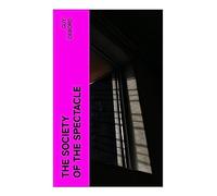 The Society of the Spectacle: A Critical Theory of Consumer Capitalism, Media Images, Commodity Fetishism, and Everyday Alienation