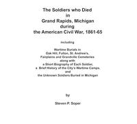 THE SOLDIERS WHO DIED IN GRAND RAPIDS, MICHIGAN DURING THE AMERICAN CIVIL WAR, 1861-65: INCLUDING WARTIME BURIALS IN OAK HILL, FULTON, ST. ANDREW’S, ... WITH A SHORT BIOGRAPHY OF EACH SOLDIER, etc