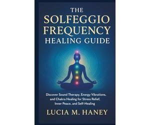 THE SOLFEGGIO FREQUENCY HEALING GUIDE: Discover Sound Therapy, Energy Vibrations, and Chakra Healing for Stress Relief, Inner Peace, and Self-Healing