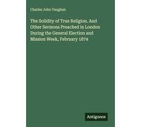The Solidity of True Religion. And Other Sermons Preached in London During the General Election and Mission Week, February 1874