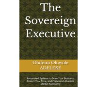 The Sovereign Executive: Automated Systems to Scale Your Business, Protect Your Time, and Command Absolute Market Autonomy