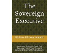 The Sovereign Executive: Automated Systems to Scale Your Business, Protect Your Time, and Command Absolute Market Autonomy