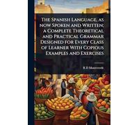 The Spanish Language, as now Spoken and Written; a Complete Theoretical and Practical Grammar Designed for Every Class of Learner With Copious Examples and Exercises