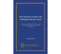 The Spanish teacher and colloquial phrase-book: An easy and agreeable method of acquiring a speaking knowledge of the Spanish language