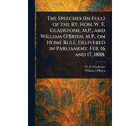 The Speeches (In Full) of the Rt. Hon. W. E. Gladstone, M.P., and William O'Brien, M.P., on Home Rule, Delivered in Parliament, Feb. 16 and 17, 1888.