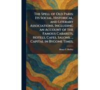 The Spell of Old Paris: Its Social, Historical, and Literary Associations, Including an Account of the Famous Cabarets, Hotels, Cafes, Salons, ... Capital in Bygone Times,