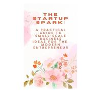 The Startup Spark A Practical Guide to Small-Scale Business Ideas for the Modern Entrepreneur: A Practical Guide to Small-Scale Business Ideas for the Modern Entrepreneur