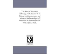 The State of Wisconsin, embracing brief sketches of its history, position, resources and industries, and a catalogue of its exhibits at the Centennial at Philadelphia. 1876.