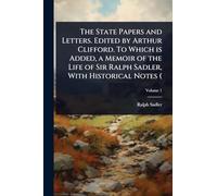 The State Papers and Letters. Edited by Arthur Clifford. To Which is Added, a Memoir of the Life of Sir Ralph Sadler, With Historical Notes (