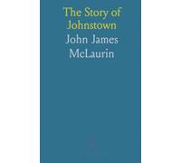 The Story of Johnstown: Its Early Settlement, Rise and Progress, Industrial Growth, and Appalling Flood on May 31st, 1889