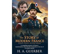 The Story of Modern France: Napoleon, War, and Freedom: A Journey Through France’s Historic Transformations - Fully Illustrated Edition with Author Biography
