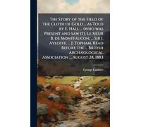 The Story of the Field of the Cloth of Gold ... as Told by E. Hall ... (who was Present and saw it), Le Sieur B. de Montfaucon, ... Sir J. Ayloffe, ... Association ... August 28, 1883
