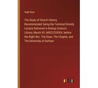 The Study of Church History Recommended: being the Terminal Divinity Lecture Delivered in Bishop Cosins's Library, March XV, MDCCCXXXIV, before the ... The Chapter, and The University of Durham
