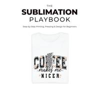 The Sublimation Playbook: Step-by-Step Printing, Pressing & Design for Beginners: Your Beginner’s Roadmap to Sublimation Success