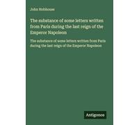 The substance of some letters written from Paris during the last reign of the Emperor Napoleon: The substance of some letters written from Paris during the last reign of the Emperor Napoleon