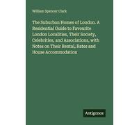 The Suburban Homes of London. A Residential Guide to Favourite London Localities, Their Society, Celebrities, and Associations, with Notes on Their Rental, Rates and House Accommodation