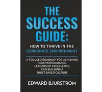 The Success Guide: How to Thrive in the Corporate Environment: A Focused Roadmap for Achieving Peak Performance, Leadership Excellence, and Building a Trust-Based Culture