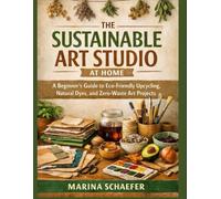THE SUSTAINABLE ART STUDIO AT HOME: A Beginner’s Guide To Eco-Friendly Upcycling, Natural Dyes, And Zero-Waste Art Projects