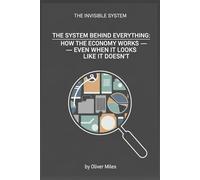 The System Behind Everything: How the Economy Works - Even When It Looks Like It Doesn’t (The Invisible System)