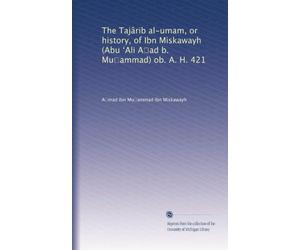 The Tajârib al-umam, or history, of Ibn Miskawayh (Abu ?Ali A?ad b. Mu?ammad) ob. A. H. 421