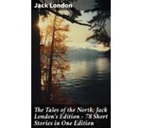 The Tales Of The North: Jack Londons Edition - 78 Short Stories In One