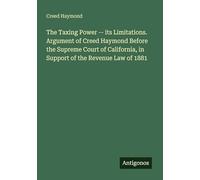 The Taxing Power -- its Limitations. Argument of Creed Haymond Before the Supreme Court of California, in Support of the Revenue Law of 1881