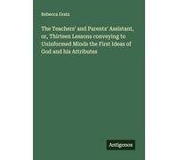 The Teachers' and Parents' Assistant, or, Thirteen Lessons conveying to Uninformed Minds the First Ideas of God and his Attributes