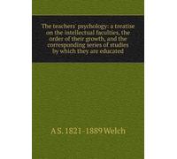 The Teachers' Psychology: A Treatise On the Intellectual Faculties, the Order of Their Growth, and the Corresponding Series of Studies by Which They Are Educated,
