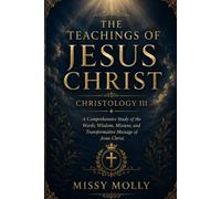THE TEACHINGS OF JESUS CHRIST CHRISTOLOGY III: A Comprehensive Study of the Words, Wisdom, Mission, and Transformative Message of Jesus Christ (CHRISTOLOGY SERIES)