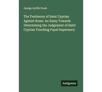 The Testimony of Saint Cyprian Against Rome. An Essay Towards Determining the Judgement of Saint Cyprian Touching Papal Supermacy