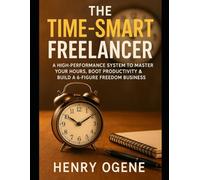 The Time-Smart Freelancer: A High-Performance System to Master Your Hours, Boost Productivity & Build a 6-Figure Freedom Business